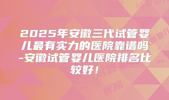 2025年安徽三代试管婴儿最有实力的医院靠谱吗-安徽试管婴儿医院排名比较好！