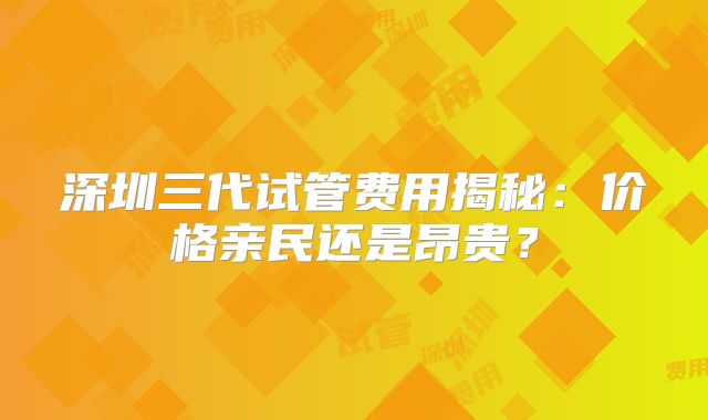 深圳三代试管费用揭秘：价格亲民还是昂贵？
