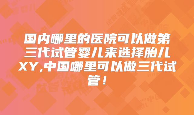 国内哪里的医院可以做第三代试管婴儿来选择胎儿XY,中国哪里可以做三代试管！