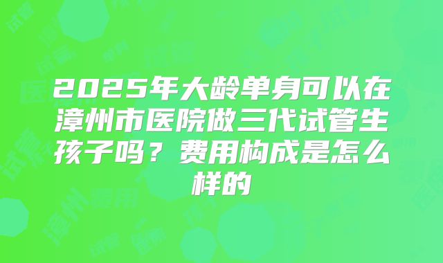 2025年大龄单身可以在漳州市医院做三代试管生孩子吗?费用构成是怎么样的