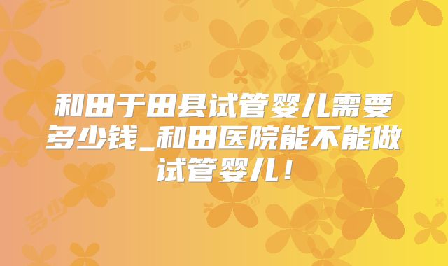 和田于田县试管婴儿需要多少钱_和田医院能不能做试管婴儿！