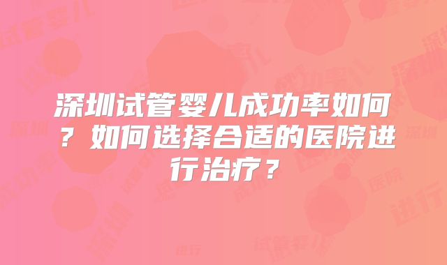 深圳试管婴儿成功率如何？如何选择合适的医院进行治疗？
