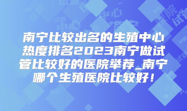 南宁比较出名的生殖中心热度排名2023南宁做试管比较好的医院举荐_南宁哪个生殖医院比较好!