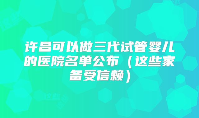 许昌可以做三代试管婴儿的医院名单公布（这些家备受信赖）