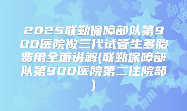 2025联勤保障部队第900医院做三代试管生多胎费用全面讲解(联勤保障部队第900医院第二住院部)