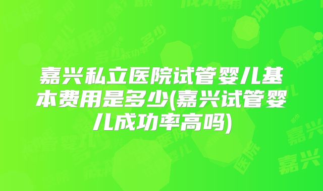 嘉兴私立医院试管婴儿基本费用是多少(嘉兴试管婴儿成功率高吗)