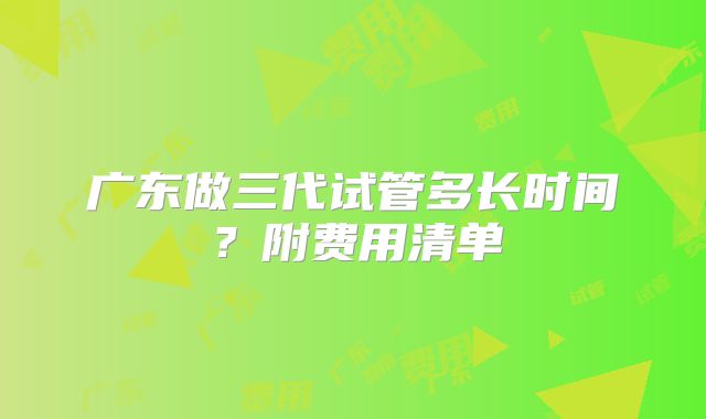 广东做三代试管多长时间？附费用清单