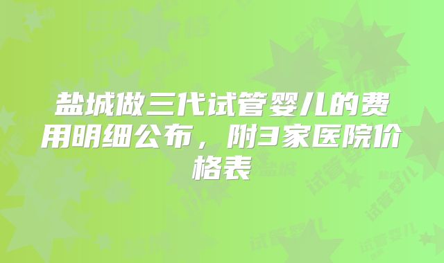 盐城做三代试管婴儿的费用明细公布,附3家医院价格表