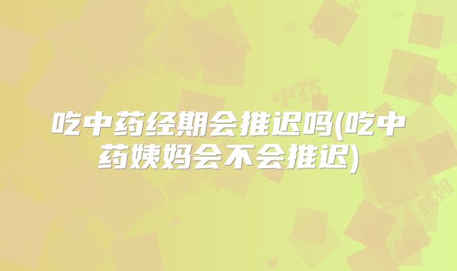 吃中药经期会推迟吗(吃中药姨妈会不会推迟)