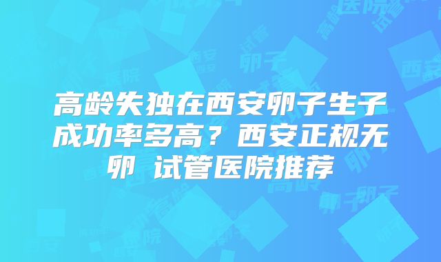 高龄失独在西安卵子生子成功率多高？西安正规无卵�试管医院推荐