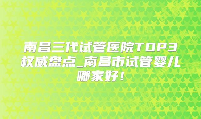 南昌三代试管医院TOP3权威盘点_南昌市试管婴儿哪家好!