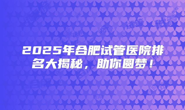 2025年合肥试管医院排名大揭秘，助你圆梦！