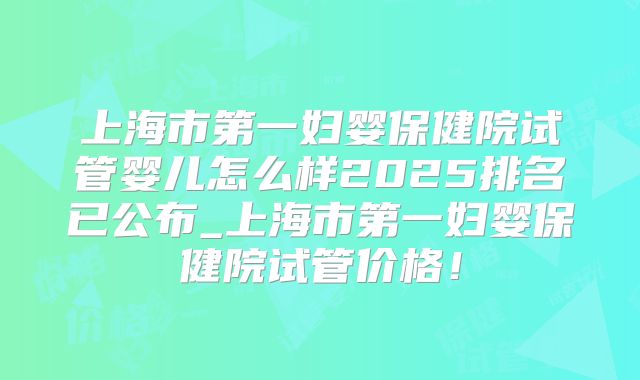 上海市第一妇婴保健院试管婴儿怎么样2025排名已公布_上海市第一妇婴保健院试管价格!