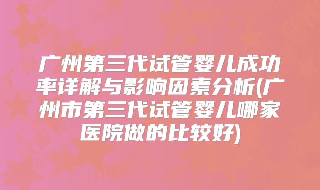 广州第三代试管婴儿成功率详解与影响因素分析(广州市第三代试管婴儿哪家医院做的比较好)