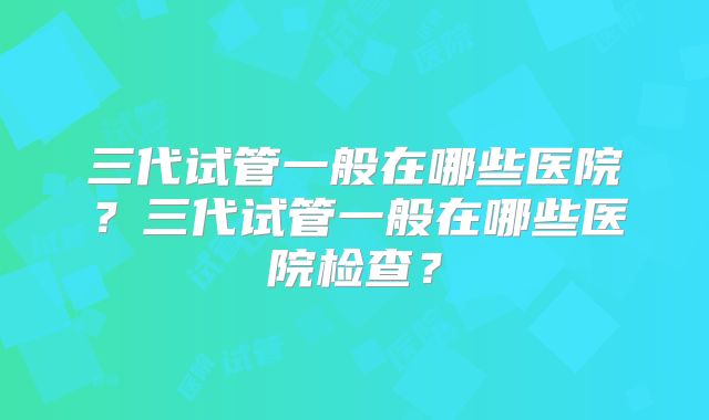 三代试管一般在哪些医院？三代试管一般在哪些医院检查？