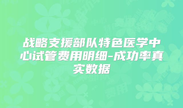 战略支援部队特色医学中心试管费用明细-成功率真实数据