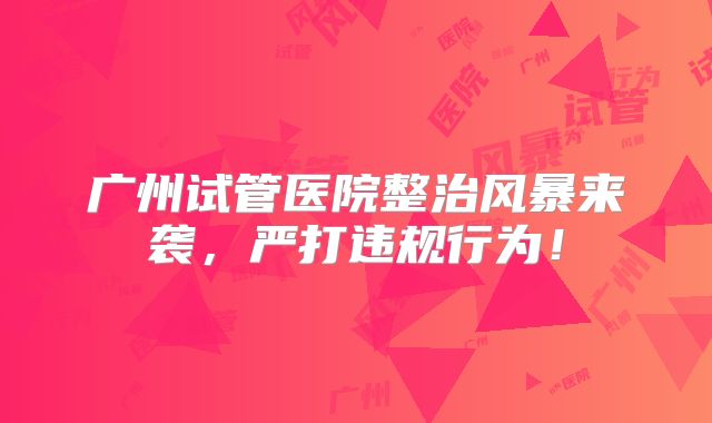 广州试管医院整治风暴来袭,严打违规行为!