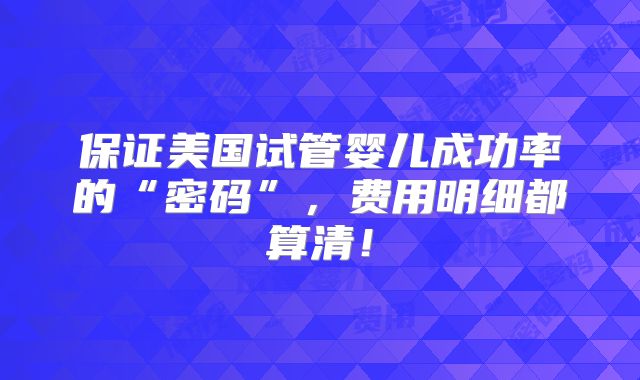 保证美国试管婴儿成功率的“密码”,费用明细都算清!