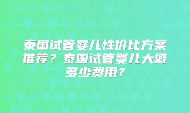 泰国试管婴儿性价比方案推荐？泰国试管婴儿大概多少费用？