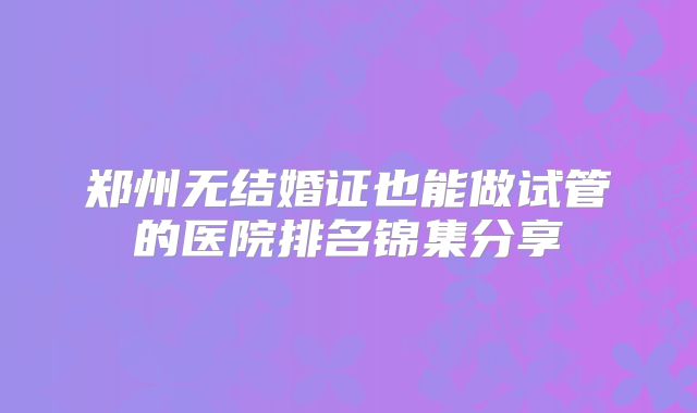 郑州无结婚证也能做试管的医院排名锦集分享