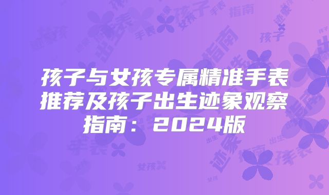孩子与女孩专属精准手表推荐及孩子出生迹象观察指南：2024版