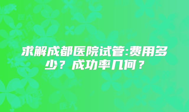 求解成都医院试管:费用多少？成功率几何？