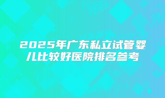 2025年广东私立试管婴儿比较好医院排名参考