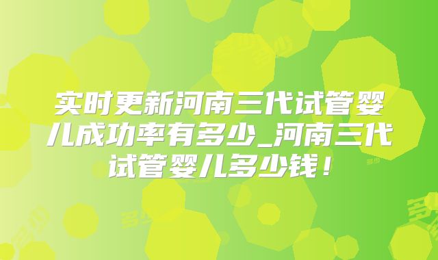 实时更新河南三代试管婴儿成功率有多少_河南三代试管婴儿多少钱！