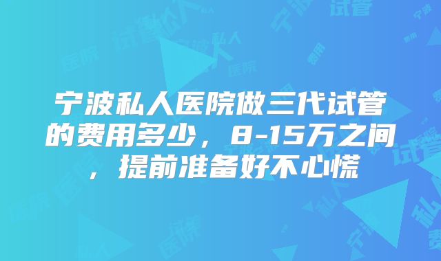 宁波私人医院做三代试管的费用多少,8-15万之间,提前准备好不心慌