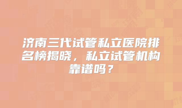 济南三代试管私立医院排名榜揭晓，私立试管机构靠谱吗？