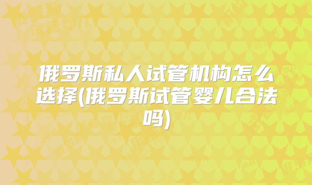 俄罗斯私人试管机构怎么选择(俄罗斯试管婴儿合法吗)