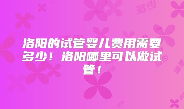 洛阳的试管婴儿费用需要多少！洛阳哪里可以做试管！
