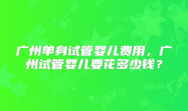 广州单身试管婴儿费用,广州试管婴儿要花多少钱?