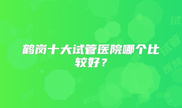 鹤岗十大试管医院哪个比较好？