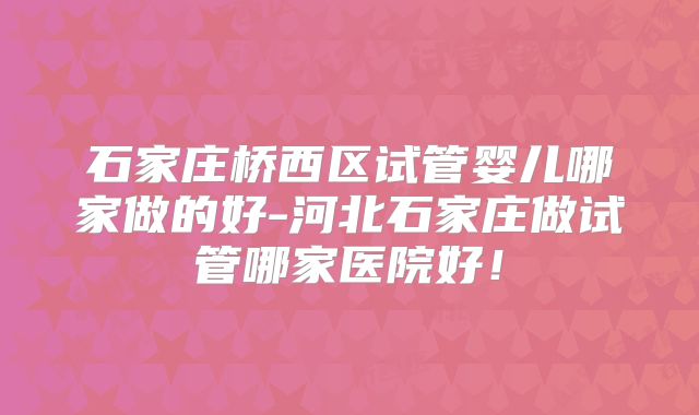 石家庄桥西区试管婴儿哪家做的好-河北石家庄做试管哪家医院好!
