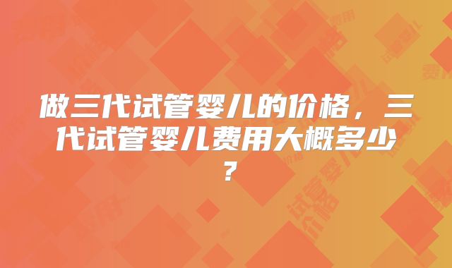 做三代试管婴儿的价格,三代试管婴儿费用大概多少?