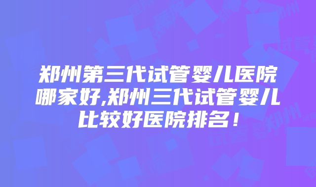 郑州第三代试管婴儿医院哪家好,郑州三代试管婴儿比较好医院排名！