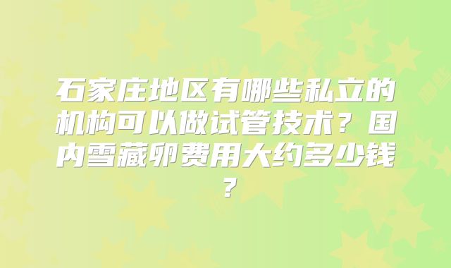 石家庄地区有哪些私立的机构可以做试管技术？国内雪藏卵费用大约多少钱？