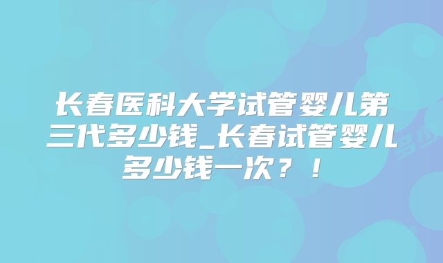 长春医科大学试管婴儿第三代多少钱_长春试管婴儿多少钱一次？！