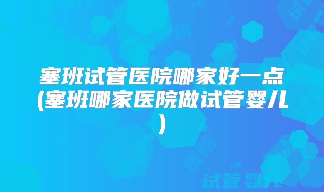 塞班试管医院哪家好一点(塞班哪家医院做试管婴儿)