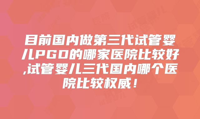目前国内做第三代试管婴儿PGD的哪家医院比较好,试管婴儿三代国内哪个医院比较权威!