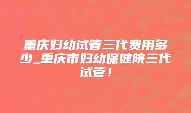 重庆妇幼试管三代费用多少_重庆市妇幼保健院三代试管！