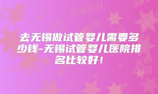 去无锡做试管婴儿需要多少钱-无锡试管婴儿医院排名比较好！