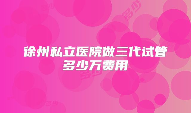 徐州私立医院做三代试管多少万费用
