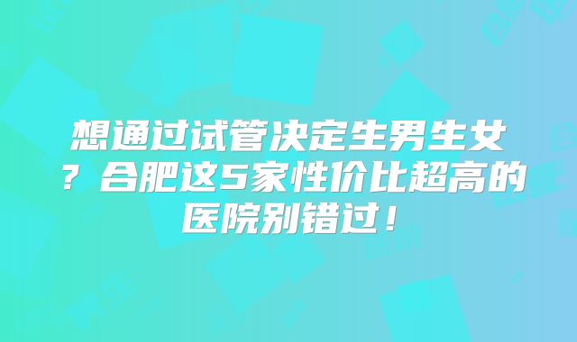 想通过试管决定生男生女？合肥这5家性价比超高的医院别错过！