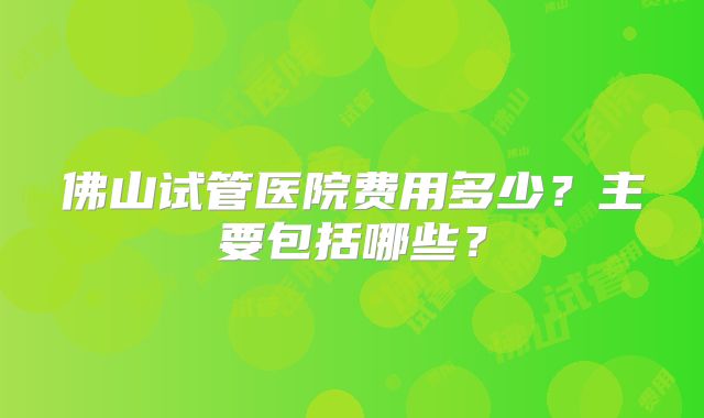 佛山试管医院费用多少？主要包括哪些？