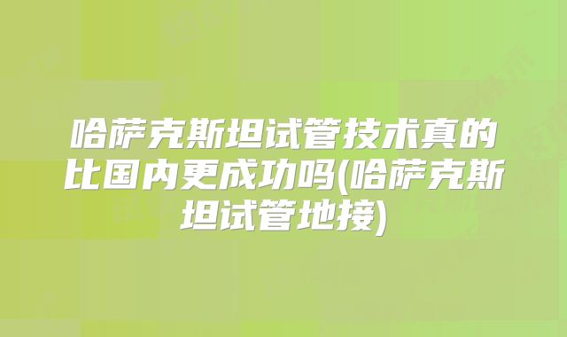 哈萨克斯坦试管技术真的比国内更成功吗(哈萨克斯坦试管地接)