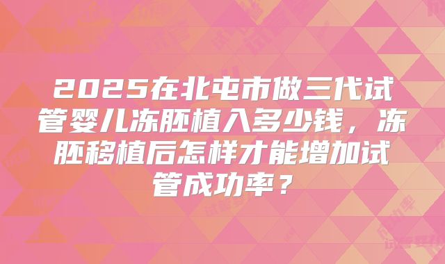 2025在北屯市做三代试管婴儿冻胚植入多少钱,冻胚移植后怎样才能增加试管成功率?