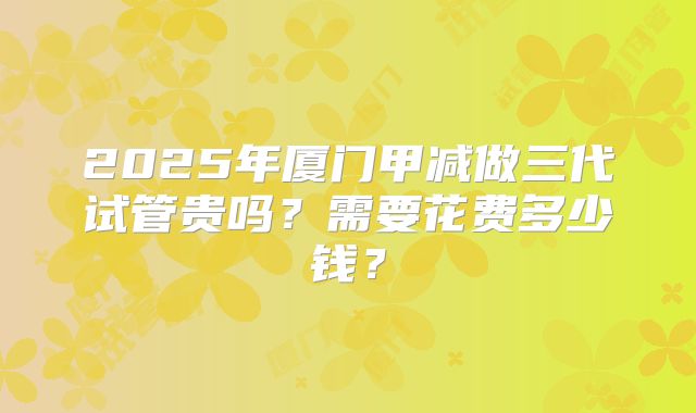 2025年厦门甲减做三代试管贵吗？需要花费多少钱？
