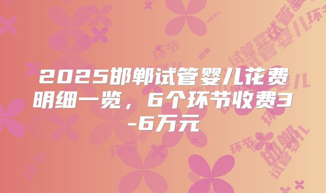 2025邯郸试管婴儿花费明细一览，6个环节收费3-6万元